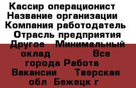 Кассир-операционист › Название организации ­ Компания-работодатель › Отрасль предприятия ­ Другое › Минимальный оклад ­ 15 000 - Все города Работа » Вакансии   . Тверская обл.,Бежецк г.